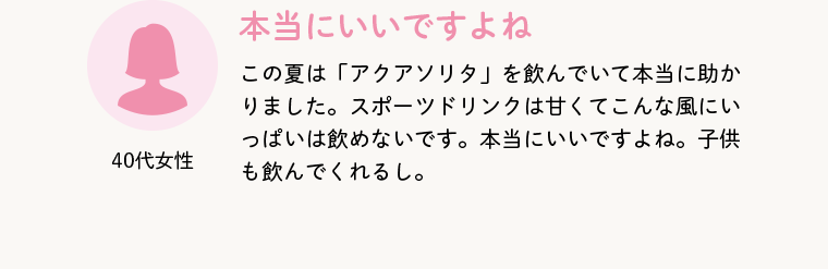 40代女性 本当にいいですよね この夏は「アクアソリタ」を飲んでいて本当に助かりました。スポーツドリンクは甘くてこんな風にいっぱいは飲めないです。本当にいいですよね。子供も飲んでくれるし。