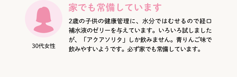 30代女性 家でも常備しています 2歳の子供の健康管理に、水分ではむせるので経口補水液のゼリーを与えています。いろいろ試しましたが、「アクアソリタ」しか飲みません。青りんご味で飲みやすいようです。必ず家でも常備しています。
