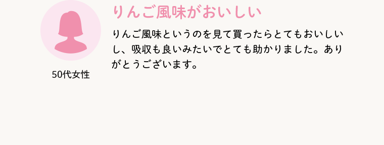 50代女性 りんご風味がおいしい りんご風味というのを見て買ったらとてもおいしいし、吸収も良いみたいでとても助かりました。ありがとうございます。