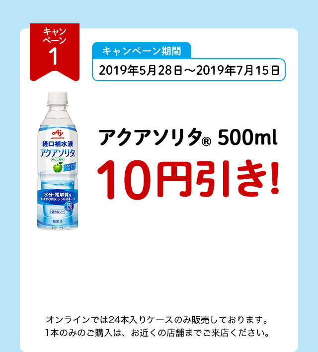 キャンペーン1 キャンペーン期間 2019年5月28日～2019年7月15日 アクアソリタ（R） 500ml 10円引き！ オンラインでは24本入りケースのみ販売しております。1本のみのご購入は、お近くの店舗までご来店ください。