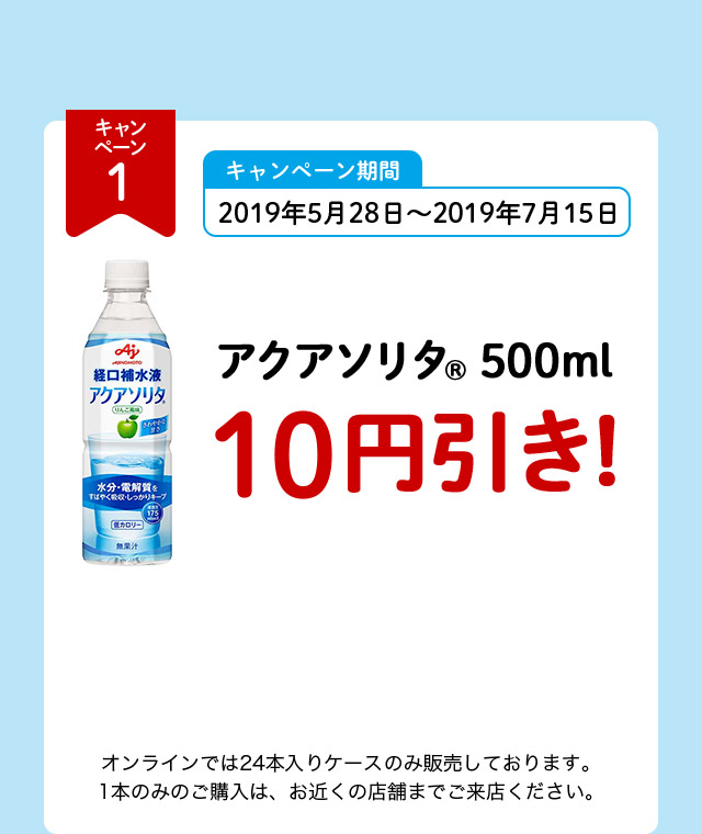 キャンペーン1 キャンペーン期間 2019年5月28日～2019年7月15日 アクアソリタ（R） 500ml 10円引き！ オンラインでは24本入りケースのみ販売しております。1本のみのご購入は、お近くの店舗までご来店ください。