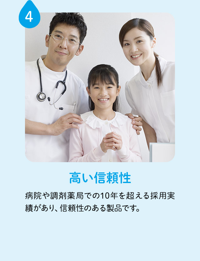 4 高い信頼性 病院や調剤薬局での10年を超える採用実績があり、信頼性のある製品です。