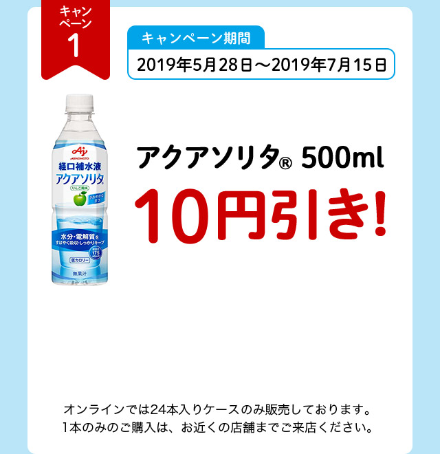キャンペーン1 キャンペーン期間 2019年5月28日～2019年7月15日 アクアソリタ（R） 500ml 10円引き！ オンラインでは24本入りケースのみ販売しております。1本のみのご購入は、お近くの店舗までご来店ください。