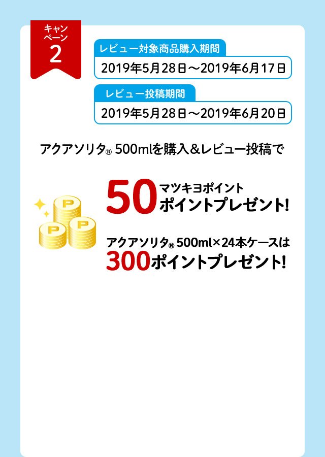 キャンペーン2 レビュー対象商品購入期間 2019年5月28日～2019年6月17日 レビュー投稿期間 2019年5月28日～2019年6月20日 アクアソリタ（R）500mlを購入＆レビュー投稿で マツキヨポイント50ポイントプレゼント！ アクアソリタ（R）500ml×24本ケースは300ポイントプレゼント！