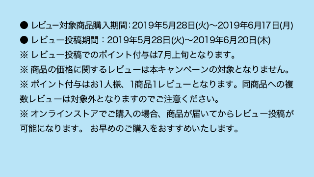 ● レビュー対象商品購入期間：2019年5月28日（火）～2019年6月17日（月） ● レビュー投稿期間：2019年5月28日（火）～2019年6月20日（木） ※ レビュー投稿でのポイント付与は7月上旬となります。 ※ 商品の価格に関するレビューは本キャンペーンの対象となりません。 ※ ポイント付与はお1人様、1商品1レビューとなります。同商品への複数レビューは対象外となりますのでご注意ください。 ※ オンラインストアでご購入の場合、商品が届いてからレビュー投稿が可能になります。 お早めのご購入をおすすめいたします。