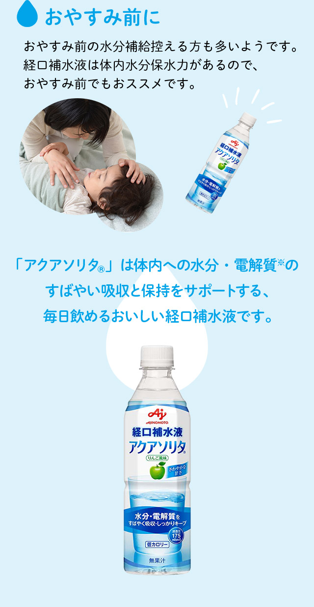 おやすみ前に おやすみ前の水分補給控える方も多いようです。経口補水液は体内水分保水力があるので、おやすみ前でもおススメです。 「アクアソリタ®」は体内への水分・電解質のすばやい吸収と保持をサポートする、毎日飲めるおいしい経口補水液です。