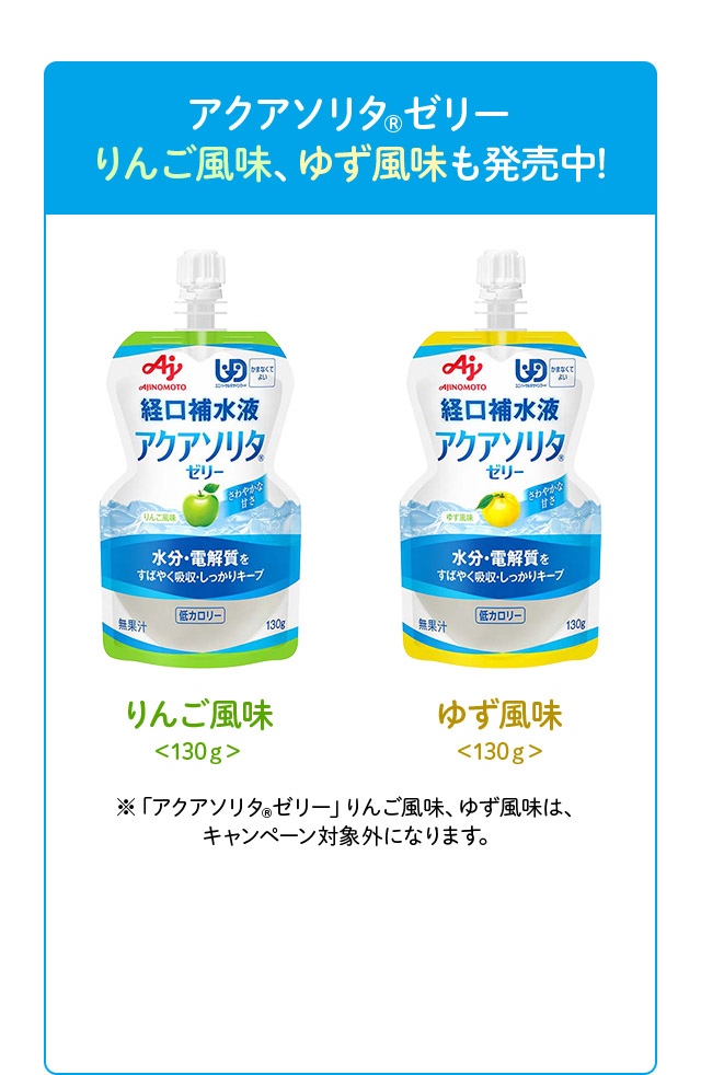 アクアソリタ（R）ゼリー りんご風味、ゆず風味も発売中！ りんご風味＜130ｇ＞ ゆず風味＜130ｇ＞ ※「アクアソリタ（R）ゼリー」りんご風味、ゆず風味は、キャンペーン対象外になります。