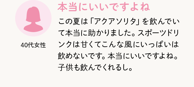 40代女性 本当にいいですよね この夏は「アクアソリタ」を飲んでいて本当に助かりました。スポーツドリンクは甘くてこんな風にいっぱいは飲めないです。本当にいいですよね。子供も飲んでくれるし。