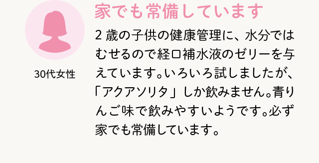 30代女性 家でも常備しています 2歳の子供の健康管理に、水分ではむせるので経口補水液のゼリーを与えています。いろいろ試しましたが、「アクアソリタ」しか飲みません。青りんご味で飲みやすいようです。必ず家でも常備しています。