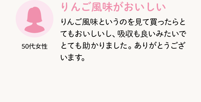 50代女性 りんご風味がおいしい りんご風味というのを見て買ったらとてもおいしいし、吸収も良いみたいでとても助かりました。ありがとうございます。