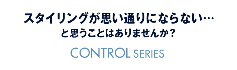 スタイリングが思い通りにならない… と思うことはありませんか？CONTROL SERIES