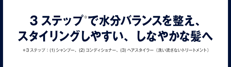 3ステップ＊で水分バランスを整え、 スタイリングしやすい、しなやかな髪へ 