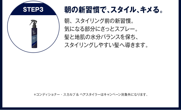朝の新習慣で、スタイル、キメる。 朝、スタイリング前の新習慣。 気になる部分にさっとスプレー。 髪と地肌の水分バランスを保ち、 スタイリングしやすい髪へ導きます