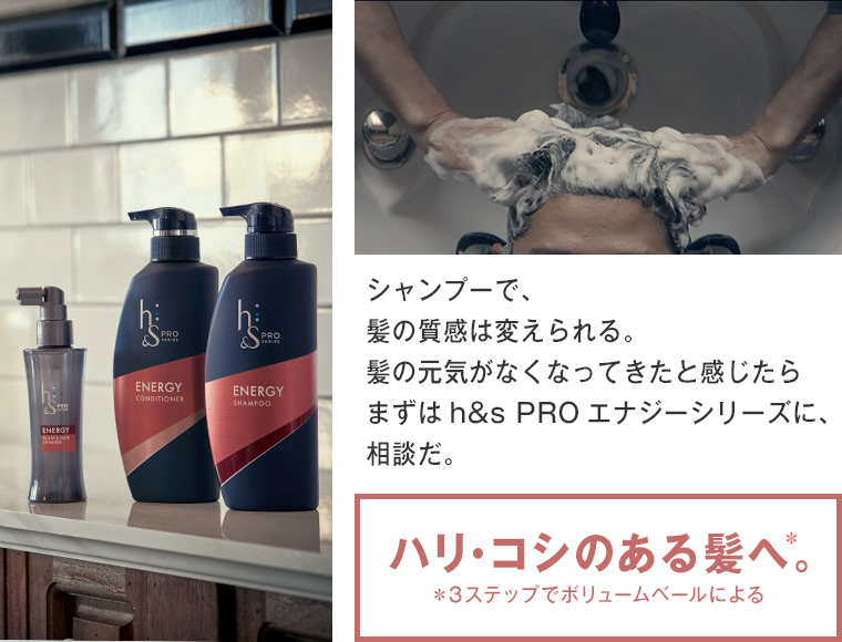 シャンプーで、 髪の質感は変えられる。 髪の元気がなくなってきたと感じたら まずはh&s PROエナジーシリーズに、 相談だ。ハリ・コシのある髪へ。
