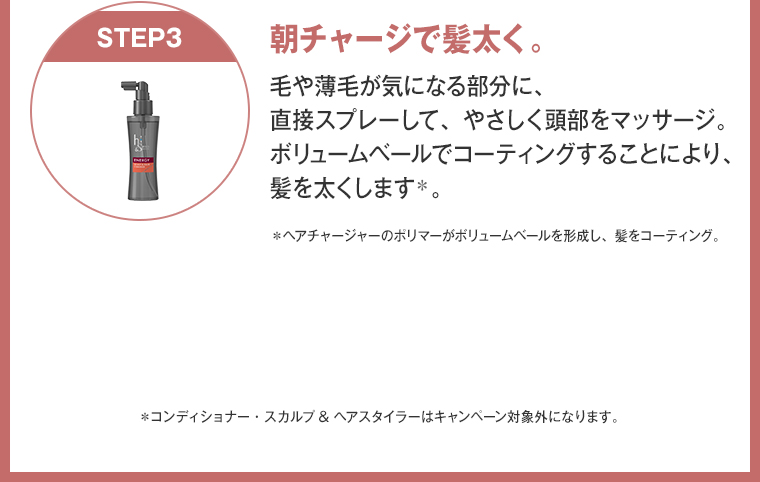 朝チャージで髪太く。 毛や薄毛が気になる部分に、 直接スプレーして、やさしく頭部をマッサージ。 ボリュームベールでコーティングすることにより、 髪を