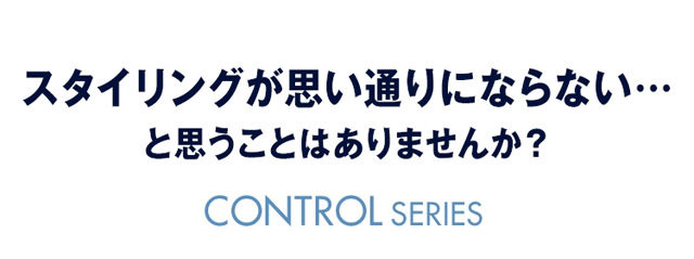 スタイリングが思い通りにならない… と思うことはありませんか？CONTROL SERIES