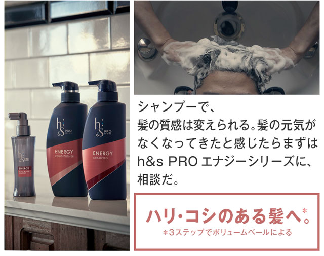 シャンプーで、 髪の質感は変えられる。 髪の元気がなくなってきたと感じたら まずはh&s PROエナジーシリーズに、 相談だ。ハリ・コシのある髪へ。