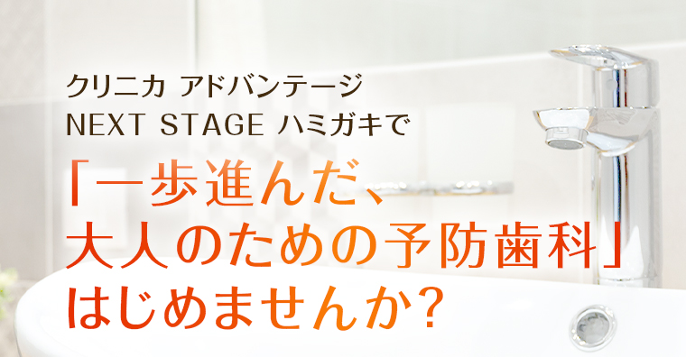 クリニカ アドバンテージ NEXT STAGE ハミガキで「一歩進んだ、大人のための予防歯科」はじめませんか？
