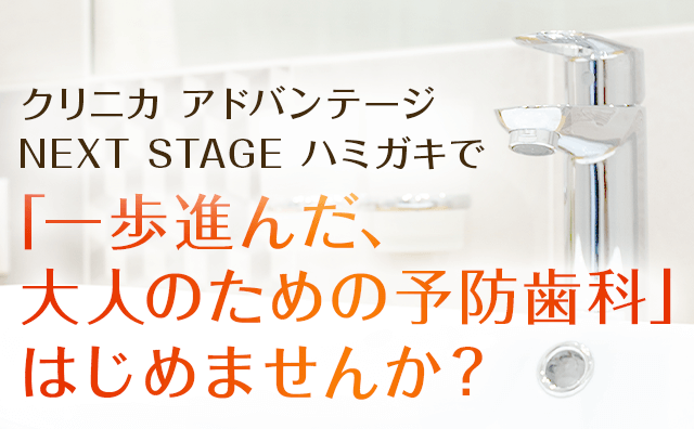クリニカ アドバンテージ NEXT STAGE ハミガキで「一歩進んだ、大人のための予防歯科」はじめませんか？