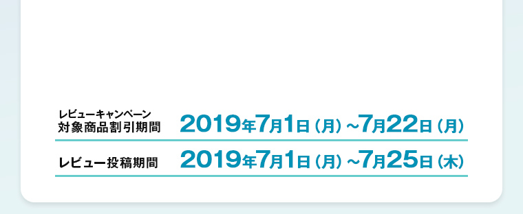 レビューキャンペーン対象商品割引期間 2019年7月1日（月）～7月22日（月）　レビュー投稿期間 2019年7月1日（月）～7月25日（木）