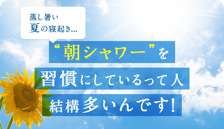 蒸し暑い夏の寝起き... “朝シャワー”を習慣にしているって人、結構多いんです！
