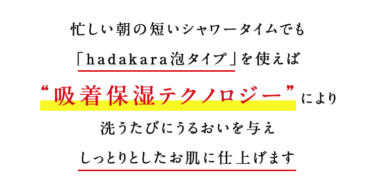 忙しい朝の短いシャワータイムでも「hadakara泡タイプ」を使えば“吸着保湿テクノロジー”により洗うたびにうるおいを与えしっとりとしたお肌に仕上げます