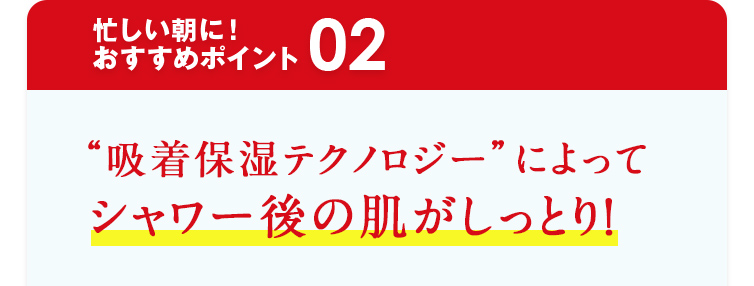 忙しい朝に！おすすめポイント02 “吸着保湿テクノロジー”によってシャワー後の肌がしっとり！