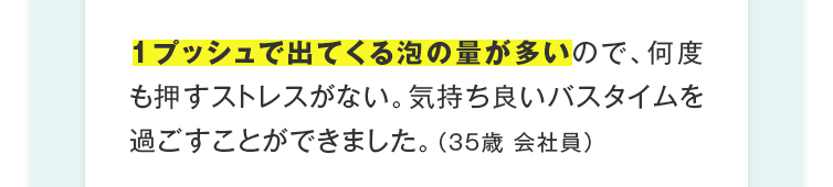 1プッシュで出てくる泡の量が多いので、何度も押すストレスがない。気持ち良いバスタイムを過ごすことができました。（35歳 会社員）
