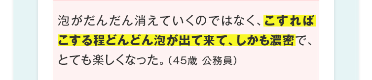 泡がだんだん消えていくのではなく、こすればこする程どんどん泡が出て来て、しかも濃密で、とても楽しくなった。（45歳 公務員）