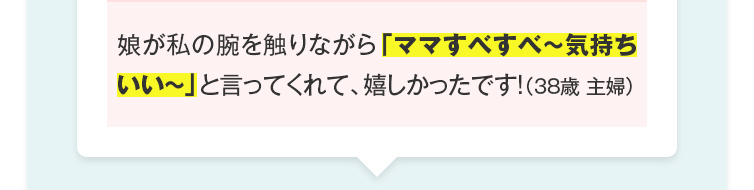 娘が私の腕を触りながら「ママすべすべ～気持ちいい～」と言ってくれて、嬉しかったです！（38歳 主婦）