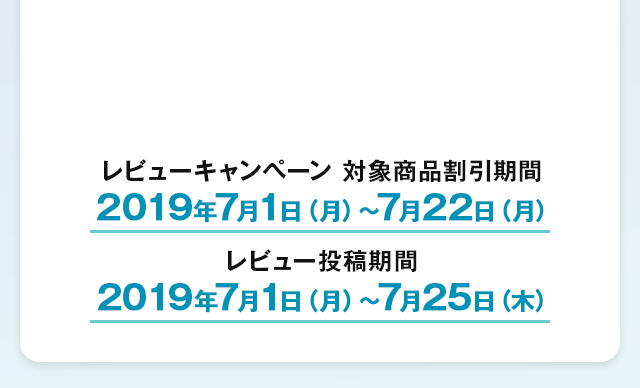 レビューキャンペーン対象商品割引期間 2019年7月1日（月）～7月22日（月）　レビュー投稿期間 2019年7月1日（月）～7月25日（木）