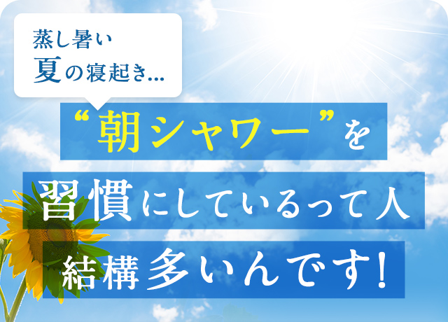 蒸し暑い夏の寝起き... “朝シャワー”を習慣にしているって人、結構多いんです！