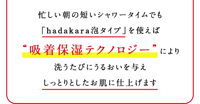 忙しい朝の短いシャワータイムでも「hadakara泡タイプ」を使えば“吸着保湿テクノロジー”により洗うたびにうるおいを与えしっとりとしたお肌に仕上げます