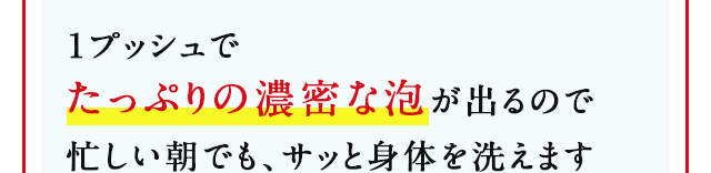 1プッシュでたっぷりの濃密な泡が出るので忙しい朝でも、サッと身体を洗えます