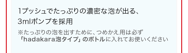 1プッシュでたっぷりの濃密な泡が出る、3mlポンプを採用　※たっぷりの泡を出すために、つめかえ用は必ず「hadakara泡タイプ」のボトルに入れてお使いください