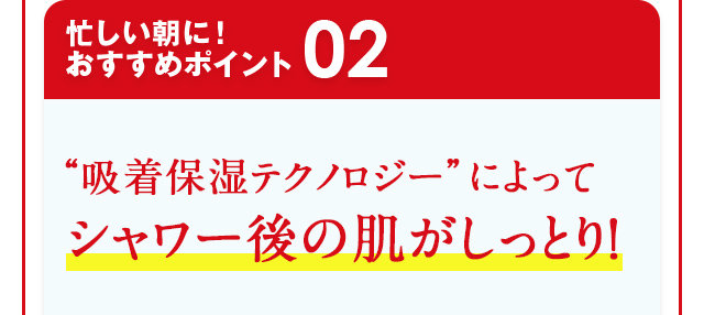忙しい朝に！おすすめポイント02 “吸着保湿テクノロジー”によってシャワー後の肌がしっとり！