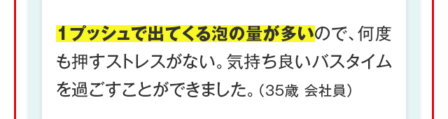 1プッシュで出てくる泡の量が多いので、何度も押すストレスがない。気持ち良いバスタイムを過ごすことができました。（35歳 会社員）