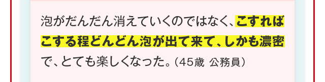 泡がだんだん消えていくのではなく、こすればこする程どんどん泡が出て来て、しかも濃密で、とても楽しくなった。（45歳 公務員）