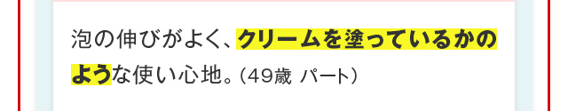 泡の伸びがよく、クリームを塗っているかのような使い心地。（49歳 パート）