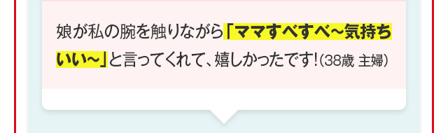 娘が私の腕を触りながら「ママすべすべ～気持ちいい～」と言ってくれて、嬉しかったです！（38歳 主婦）