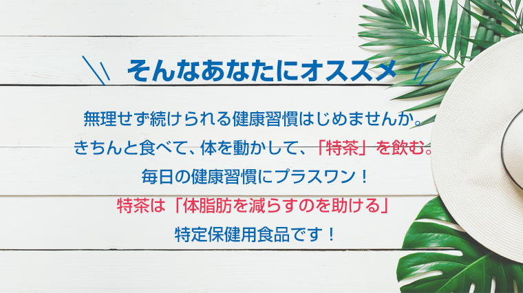 そんなあなたにオススメ　無理せず続けられる健康習慣はじめませんか。きちんと食べて、体を動かして､「特茶」を飲む。毎日の健康習慣にプラスワン！特茶は「体脂肪を減らすのを助ける」特定保健用食品です！