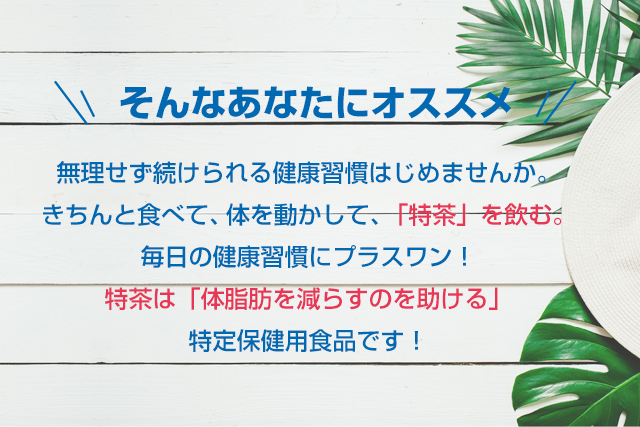 そんなあなたにオススメ　無理せず続けられる健康習慣はじめませんか。きちんと食べて、体を動かして､「特茶」を飲む。毎日の健康習慣にプラスワン！特茶は「体脂肪を減らすのを助ける」特定保健用食品です！