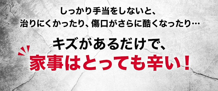 しっかり手当をしないと、 治りにくかったり、傷口がさらに酷くなったり… キズがあるだけで、家事はとっても辛い！