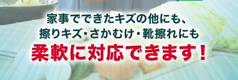 家事でできたキズの他にも、擦りキズ・さかむけ・靴擦れにも柔軟に対応できます！