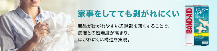 家事をしてても剥がれにくい 商品がはがれやすい辺緑部を薄くすることで、 皮膚との密着度が高まり、 はがれにくい構造を実現。