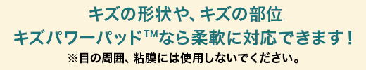 キズの形状や、キズの部位キズパワーパッドなら 柔軟に対応できます！ 