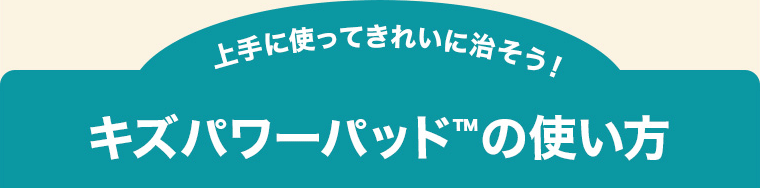 上手に使ってきれいに治そう！キズパワーパッド™の使い方