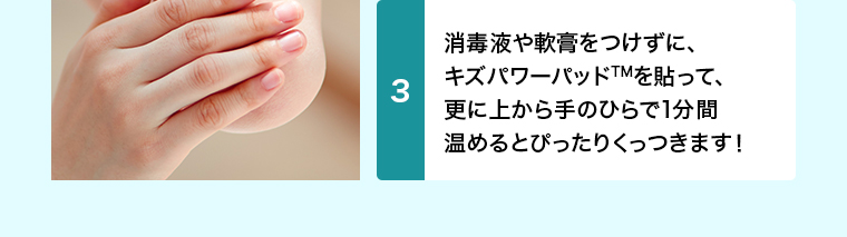 消毒や軟膏はせずに、 キズパワーパッドを貼って、 更に上から手のひらで1分間 温めるとぴったりくっつきます！ 