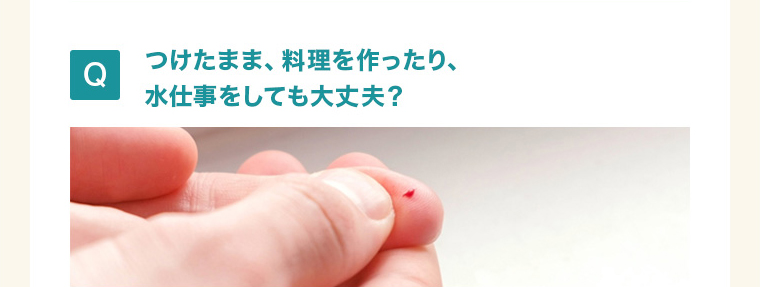 つけたまま、料理を作ったり、 水仕事をしても大丈夫？ 