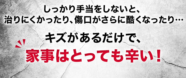 しっかり手当をしないと、 治りにくかったり、傷口がさらに酷くなったり… キズがあるだけで、家事はとっても辛い！